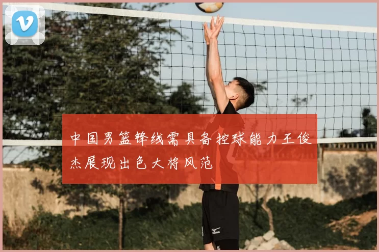 中国男篮锋线需具备控球能力王俊杰展现出色大将风范