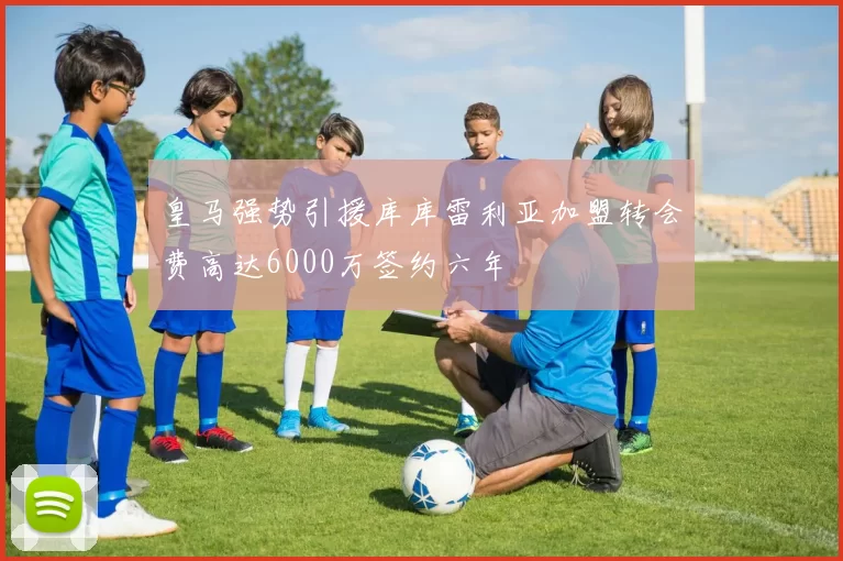 皇马强势引援库库雷利亚加盟转会费高达6000万签约六年