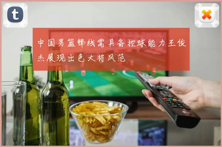 中国男篮锋线需具备控球能力王俊杰展现出色大将风范