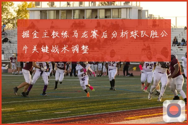 掘金主教练马龙赛后分析球队胜公牛关键战术调整