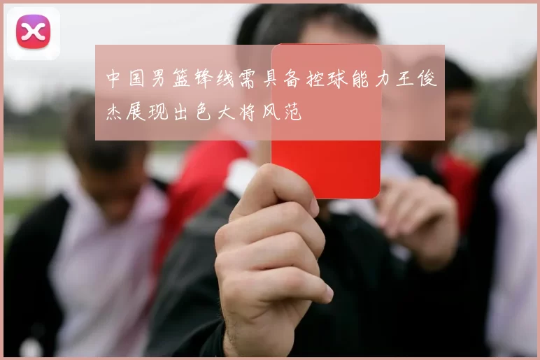 中国男篮锋线需具备控球能力王俊杰展现出色大将风范