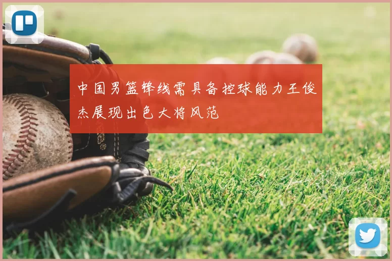 中国男篮锋线需具备控球能力王俊杰展现出色大将风范