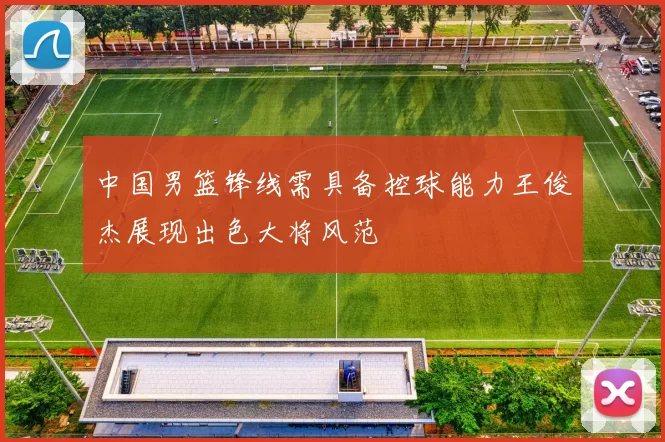 中国男篮锋线需具备控球能力王俊杰展现出色大将风范