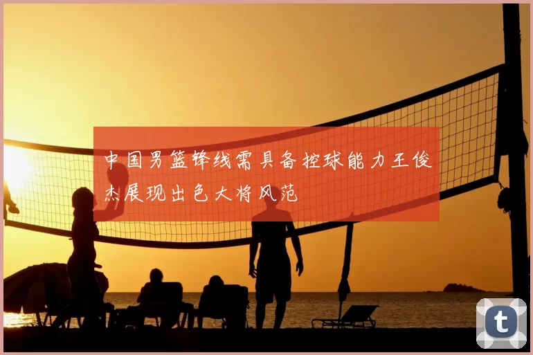 中国男篮锋线需具备控球能力王俊杰展现出色大将风范