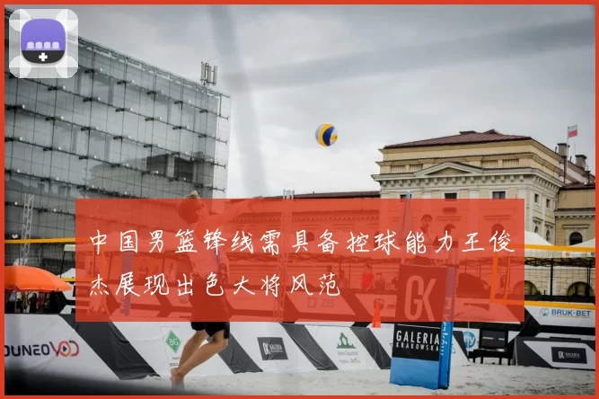 中国男篮锋线需具备控球能力王俊杰展现出色大将风范
