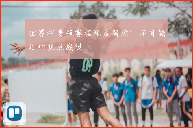 世界杯晋级赛程深度解读：不可错过的焦点战役