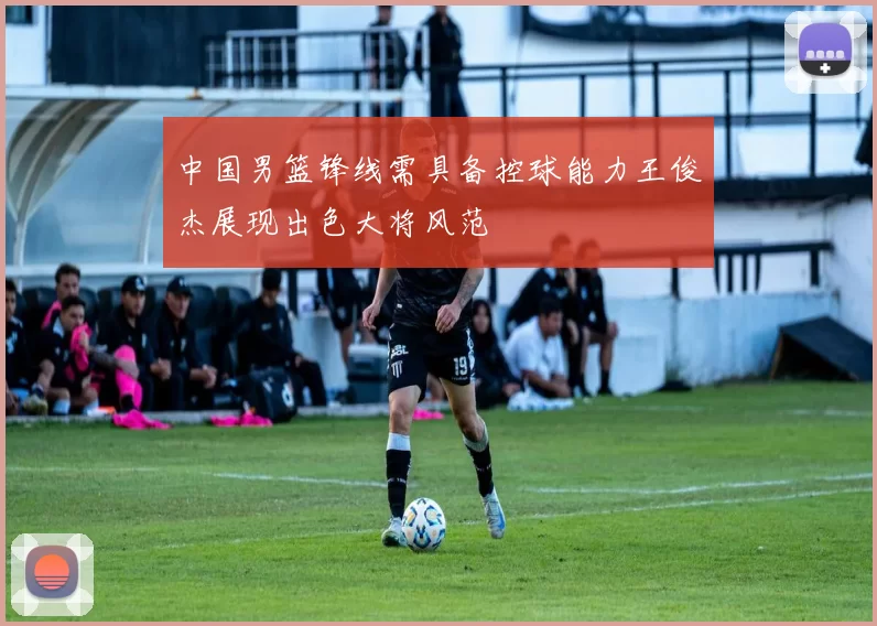 中国男篮锋线需具备控球能力王俊杰展现出色大将风范