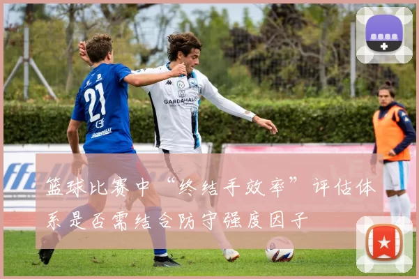 篮球比赛中“终结手效率”评估体系是否需结合防守强度因子