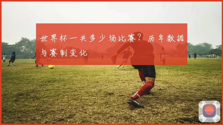 世界杯一共多少场比赛?历年数据与赛制变化