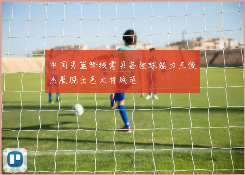 中国男篮锋线需具备控球能力王俊杰展现出色大将风范