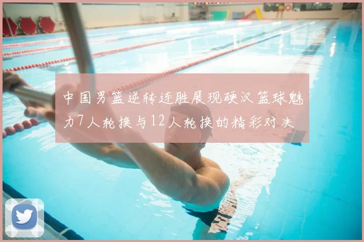 中国男篮逆转连胜展现硬汉篮球魅力7人轮换与12人轮换的精彩对决