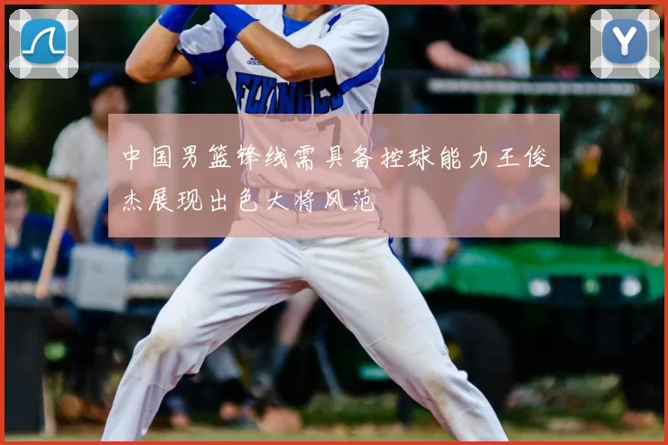 中国男篮锋线需具备控球能力王俊杰展现出色大将风范