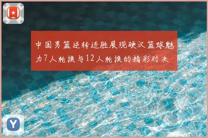中国男篮逆转连胜展现硬汉篮球魅力7人轮换与12人轮换的精彩对决
