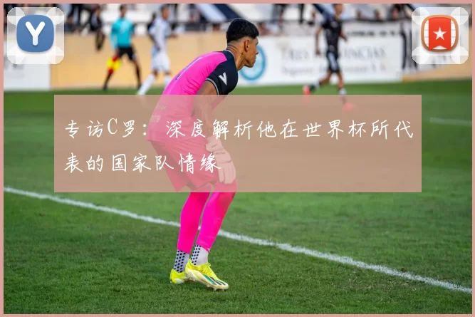 专访C罗:深度解析他在世界杯所代表的国家队情缘