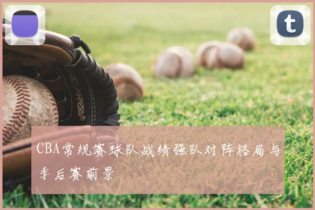 CBA常规赛球队战绩强队对阵格局与季后赛前景