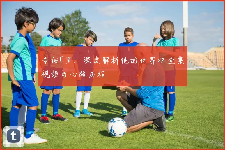专访C罗：深度解析他的世界杯全集视频与心路历程