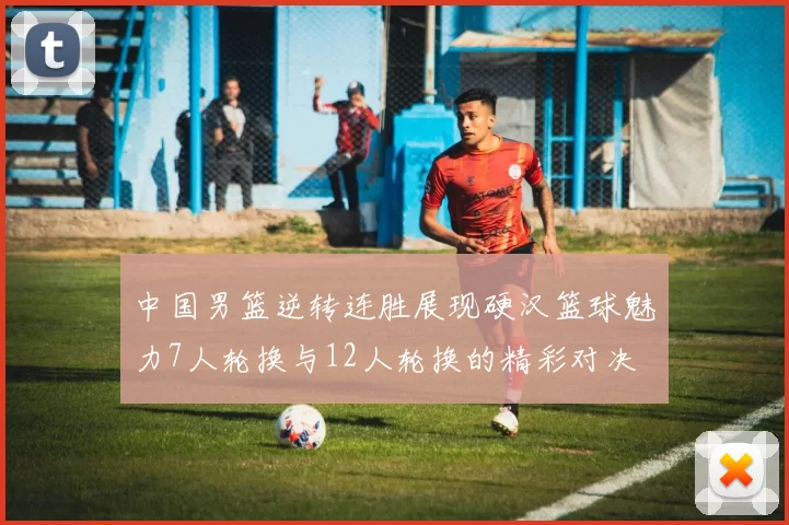 中国男篮逆转连胜展现硬汉篮球魅力7人轮换与12人轮换的精彩对决