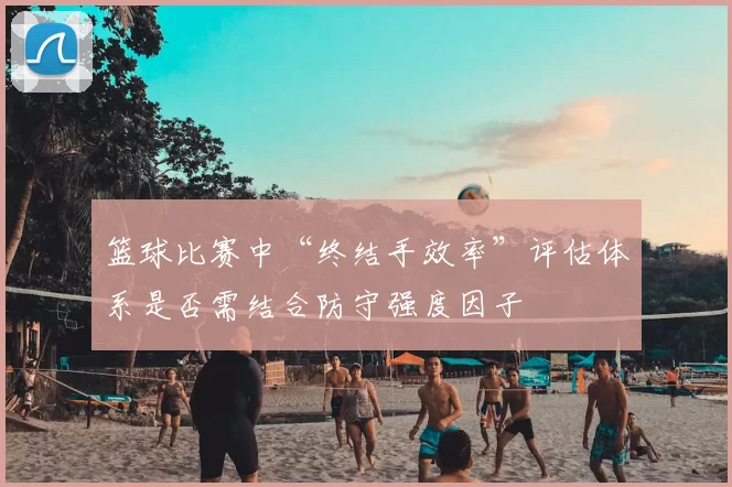 篮球比赛中“终结手效率”评估体系是否需结合防守强度因子