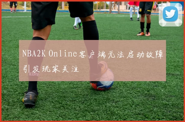 NBA2K Online客户端无法启动故障引发玩家关注