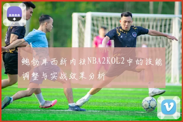鲍勃库西新内核NBA2KOL2中的技能调整与实战效果分析