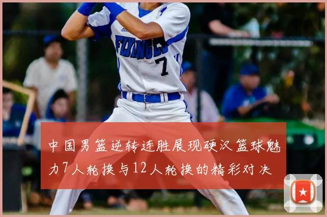 中国男篮逆转连胜展现硬汉篮球魅力7人轮换与12人轮换的精彩对决