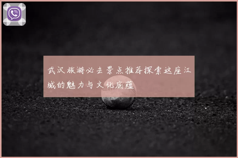 武汉旅游必去景点推荐探索这座江城的魅力与文化底蕴