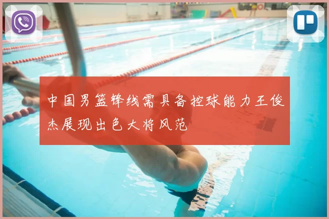中国男篮锋线需具备控球能力王俊杰展现出色大将风范