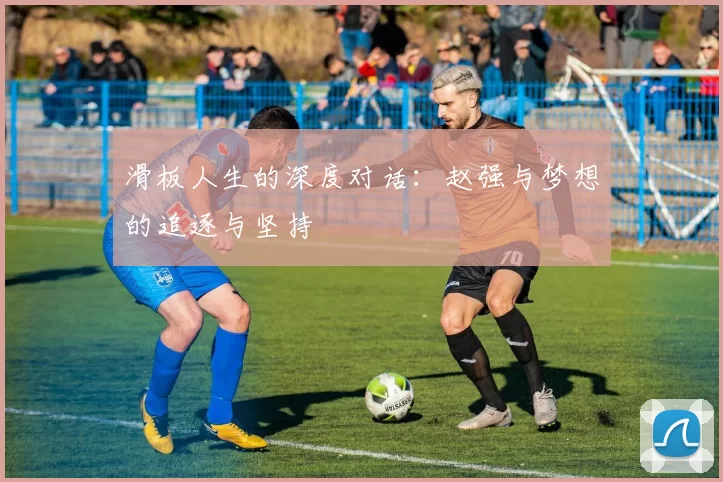 滑板人生的深度对话:赵强与梦想的追逐与坚持