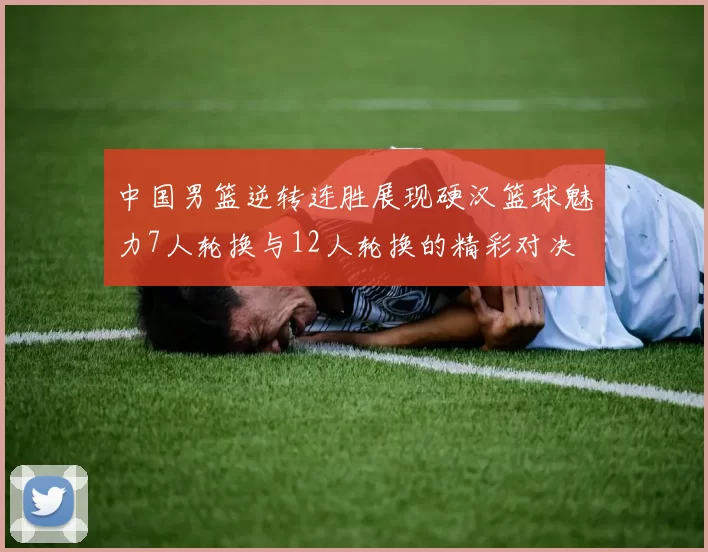 中国男篮逆转连胜展现硬汉篮球魅力7人轮换与12人轮换的精彩对决