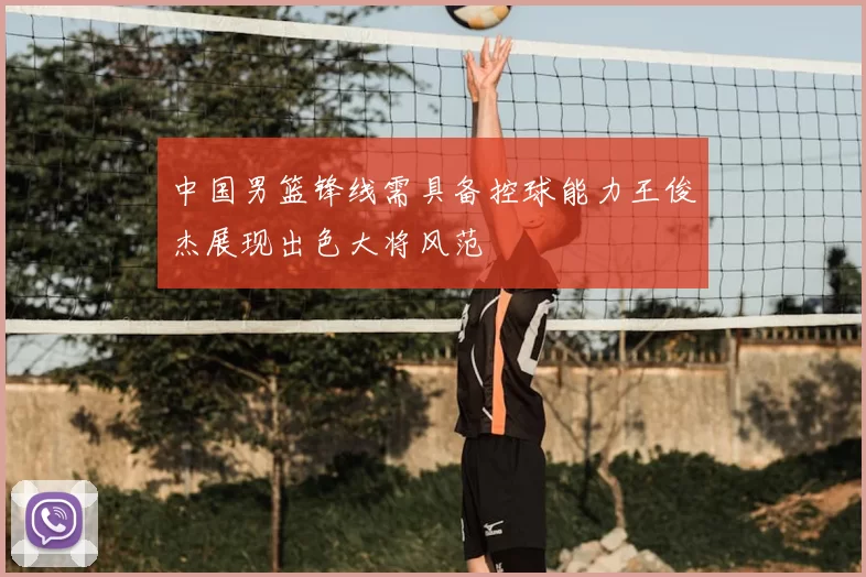 中国男篮锋线需具备控球能力王俊杰展现出色大将风范