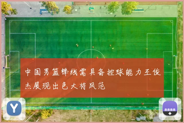 中国男篮锋线需具备控球能力王俊杰展现出色大将风范