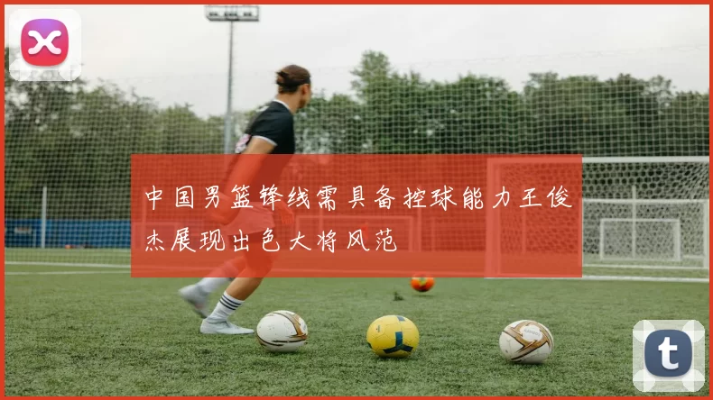 中国男篮锋线需具备控球能力王俊杰展现出色大将风范