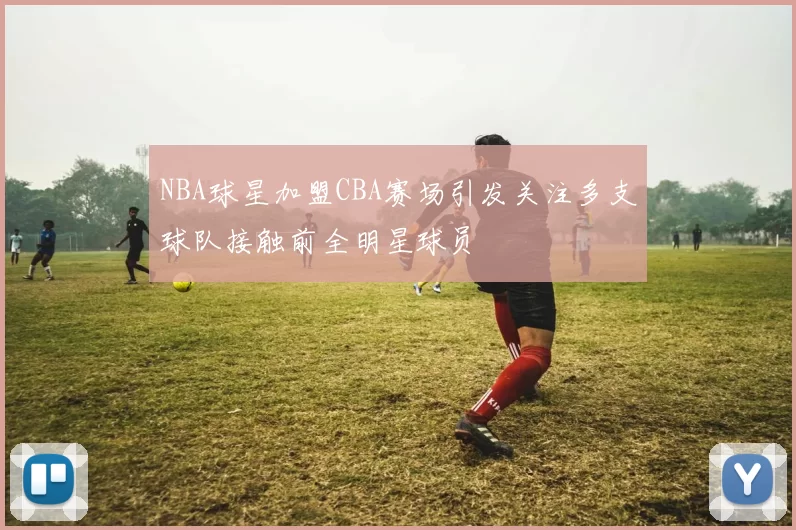 NBA球星加盟CBA赛场引发关注多支球队接触前全明星球员
