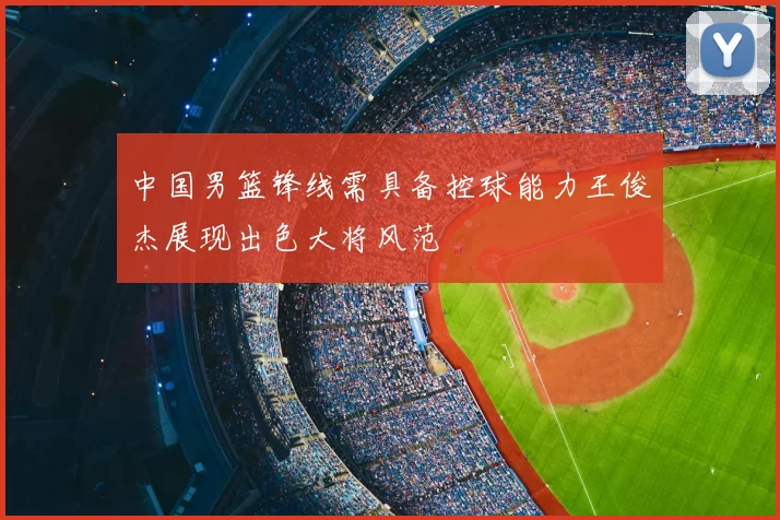 中国男篮锋线需具备控球能力王俊杰展现出色大将风范
