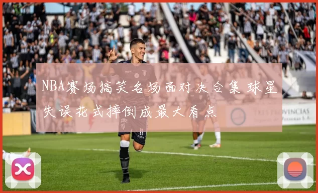 NBA赛场搞笑名场面对决合集 球星失误花式摔倒成最大看点