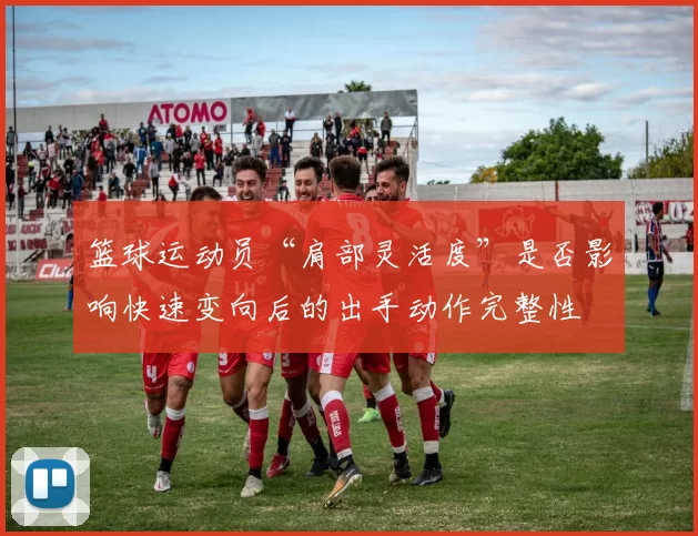 篮球运动员“肩部灵活度”是否影响快速变向后的出手动作完整性