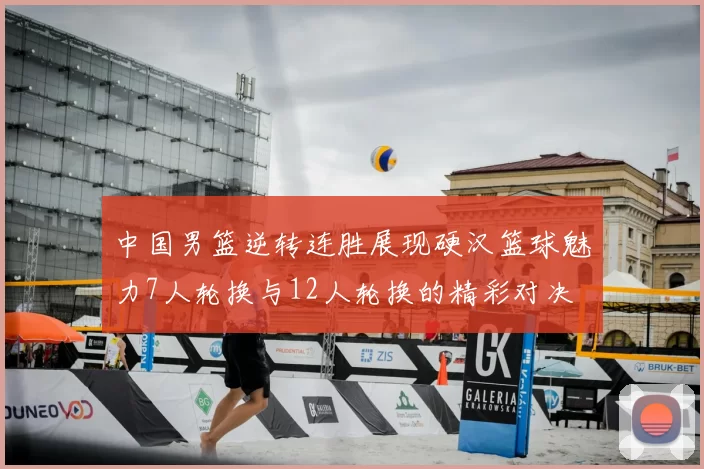 中国男篮逆转连胜展现硬汉篮球魅力7人轮换与12人轮换的精彩对决