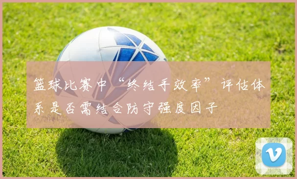 篮球比赛中“终结手效率”评估体系是否需结合防守强度因子