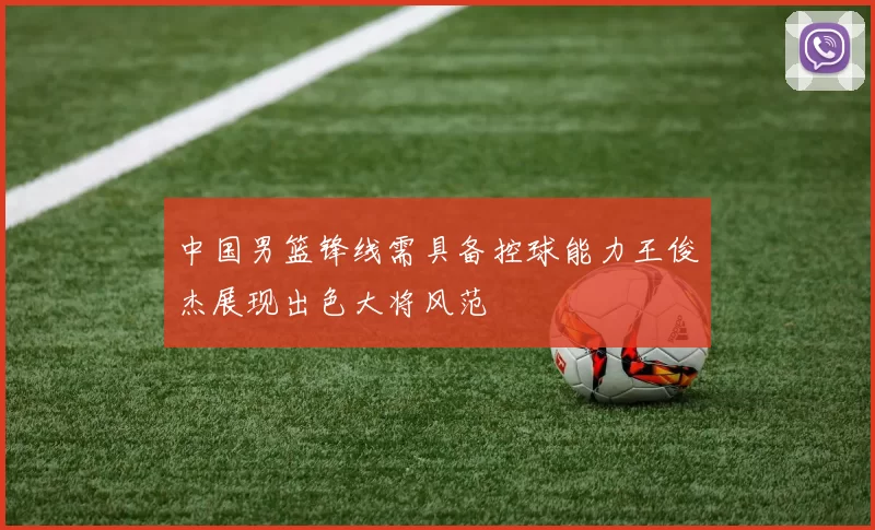 中国男篮锋线需具备控球能力王俊杰展现出色大将风范