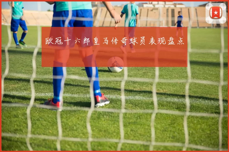 欧冠十六郎皇马传奇球员表现盘点