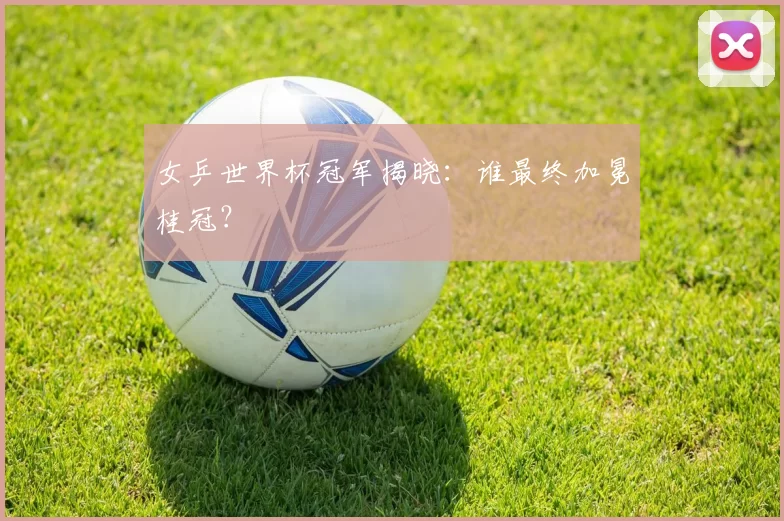 女乒世界杯冠军揭晓:谁最终加冕桂冠?
