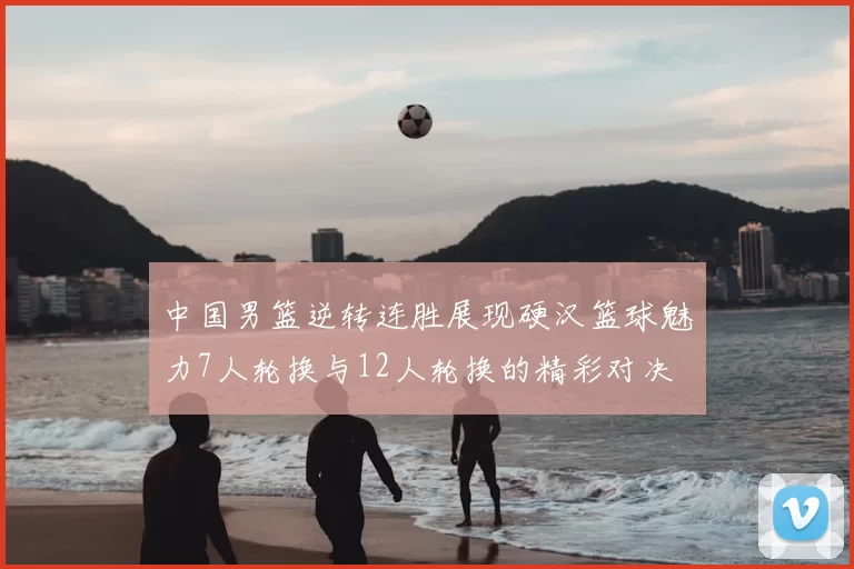 中国男篮逆转连胜展现硬汉篮球魅力7人轮换与12人轮换的精彩对决