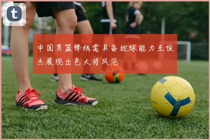 中国男篮锋线需具备控球能力王俊杰展现出色大将风范