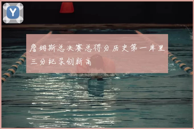 詹姆斯总决赛总得分历史第一库里三分纪录创新高