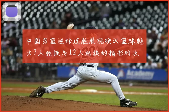 中国男篮逆转连胜展现硬汉篮球魅力7人轮换与12人轮换的精彩对决
