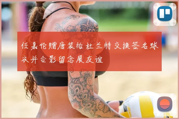 任嘉伦赠唐装给杜兰特交换签名球衣并合影留念展友谊