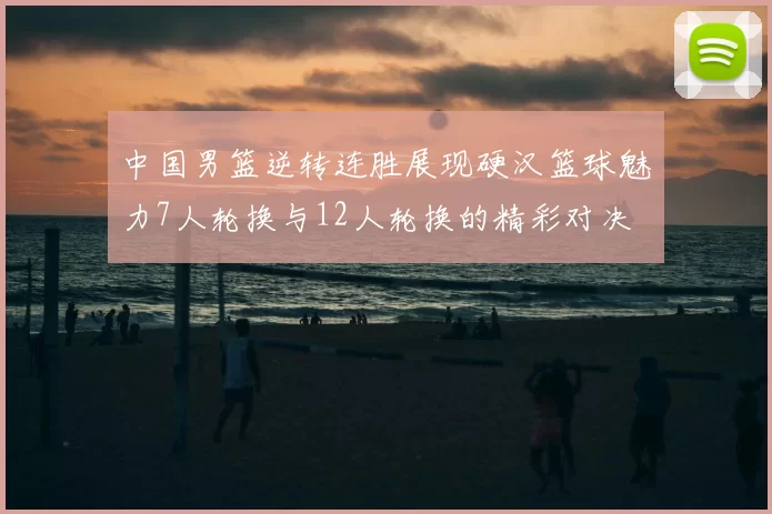 中国男篮逆转连胜展现硬汉篮球魅力7人轮换与12人轮换的精彩对决