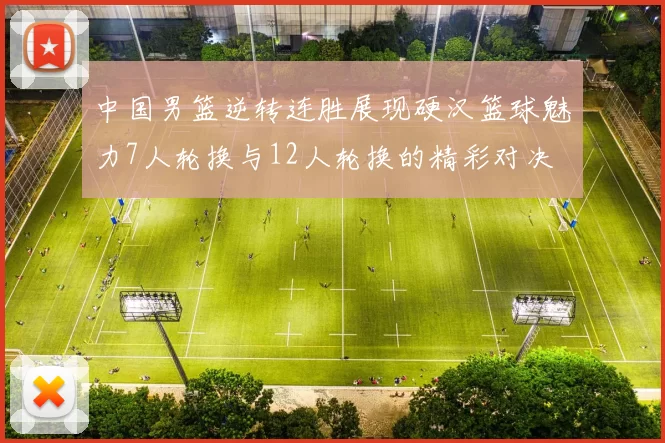 中国男篮逆转连胜展现硬汉篮球魅力7人轮换与12人轮换的精彩对决
