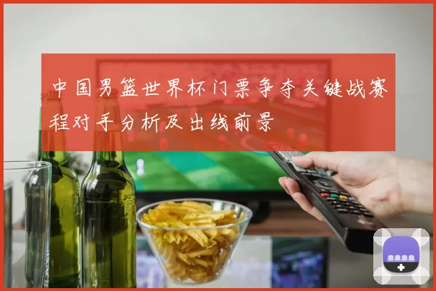 中国男篮世界杯门票争夺关键战赛程对手分析及出线前景