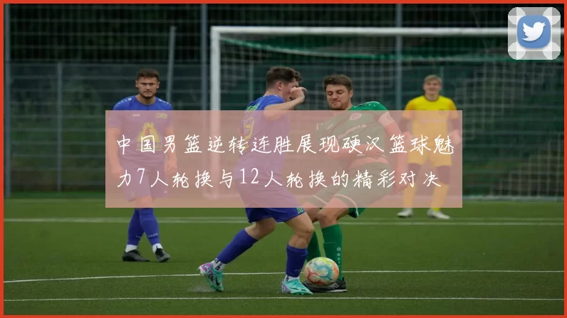 中国男篮逆转连胜展现硬汉篮球魅力7人轮换与12人轮换的精彩对决